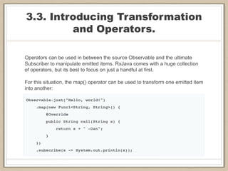 3.3. Introducing Transformation
and Operators.
Operators can be used in between the source Observable and the ultimate
Subscriber to manipulate emitted items. RxJava comes with a huge collection
of operators, but its best to focus on just a handful at first.
For this situation, the map() operator can be used to transform one emitted item
into another:
 
