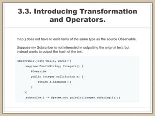3.3. Introducing Transformation
and Operators.
map() does not have to emit items of the same type as the source Observable.
Suppose my Subscriber is not interested in outputting the original text, but
instead wants to output the hash of the text:
 