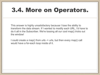 3.4. More on Operators.
This answer is highly unsatisfactory because I lose the ability to
transform the data stream. If I wanted to modify each URL, I'd have to
do it all in the Subscriber. We're tossing all our cool map() tricks out
the window!
I could create a map() from urls -> urls, but then every map() call
would have a for-each loop inside of it.
 