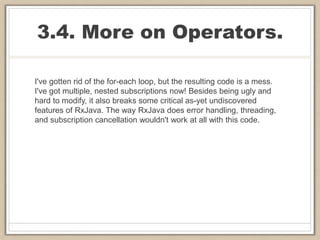 3.4. More on Operators.
I've gotten rid of the for-each loop, but the resulting code is a mess.
I've got multiple, nested subscriptions now! Besides being ugly and
hard to modify, it also breaks some critical as-yet undiscovered
features of RxJava. The way RxJava does error handling, threading,
and subscription cancellation wouldn't work at all with this code.
 