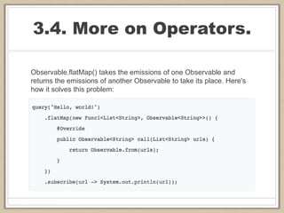 3.4. More on Operators.
Observable.flatMap() takes the emissions of one Observable and
returns the emissions of another Observable to take its place. Here's
how it solves this problem:
 