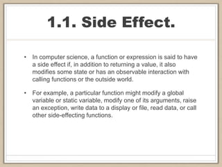 1.1. Side Effect.
• In computer science, a function or expression is said to have
a side effect if, in addition to returning a value, it also
modifies some state or has an observable interaction with
calling functions or the outside world.
• For example, a particular function might modify a global
variable or static variable, modify one of its arguments, raise
an exception, write data to a display or file, read data, or call
other side-effecting functions.
 