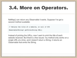 3.4. More on Operators.
flatMap() can return any Observable it wants. Suppose I've got a
second method available:
Instead of printing the URLs, now I want to print the title of each
website received. But there's a few issues: my method only works on a
single URL at a time, and it doesn't return a String, it returns an
Observable that emits the String.
 