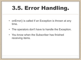 3.5. Error Handling.
• onError() is called if an Exception is thrown at any
time.
• The operators don't have to handle the Exception.
• You know when the Subscriber has finished
receiving items.
 