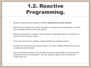 1.2. Reactive
Programming.
• Reactive programming is programming with asynchronous data streams.
• Event buses or typical click events are really an asynchronous event stream, on which
you can observe and do some side effects.
• Reactive is that idea on steroids. You are able to create data streams of anything, not
just from click and hover events.
• It has many functions to combine, create and filter any of those streams.
• A stream can be used as an input to another one. Even multiple streams can be used
as inputs to another stream.
• You can merge two streams. You can filter a stream to get another one that has only
those events you are interested in. You can map data values from one stream to
another new one.
 