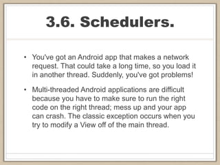 3.6. Schedulers.
• You've got an Android app that makes a network
request. That could take a long time, so you load it
in another thread. Suddenly, you've got problems!
• Multi-threaded Android applications are difficult
because you have to make sure to run the right
code on the right thread; mess up and your app
can crash. The classic exception occurs when you
try to modify a View off of the main thread.
 