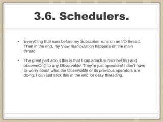 3.6. Schedulers.
• Everything that runs before my Subscriber runs on an I/O thread.
Then in the end, my View manipulation happens on the main
thread.
• The great part about this is that I can attach subscribeOn() and
observeOn() to any Observable! They're just operators! I don't have
to worry about what the Observable or its previous operators are
doing; I can just stick this at the end for easy threading.
 