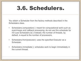 3.6. Schedulers.
You obtain a Scheduler from the factory methods described in the
Schedulers class.
• Schedulers.computation( ): meant for computational work such as
event-loops and callback processing; do not use this scheduler for
I/O (use Schedulers.io( ) instead); the number of threads, by
default, is equal to the number of processors.
• Schedulers.from(executor): uses the specified Executor as a
Scheduler.
• Schedulers.immediate( ): schedules work to begin immediately in
the current thread.
 