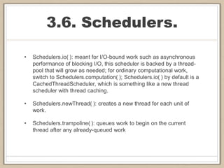 3.6. Schedulers.
• Schedulers.io( ): meant for I/O-bound work such as asynchronous
performance of blocking I/O, this scheduler is backed by a thread-
pool that will grow as needed; for ordinary computational work,
switch to Schedulers.computation( ); Schedulers.io( ) by default is a
CachedThreadScheduler, which is something like a new thread
scheduler with thread caching.
• Schedulers.newThread( ): creates a new thread for each unit of
work.
• Schedulers.trampoline( ): queues work to begin on the current
thread after any already-queued work
 
