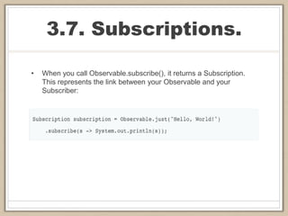 3.7. Subscriptions.
• When you call Observable.subscribe(), it returns a Subscription.
This represents the link between your Observable and your
Subscriber:
 