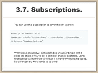 3.7. Subscriptions.
• You can use this Subscription to sever the link later on:
• What's nice about how RxJava handles unsubscribing is that it
stops the chain. If you've got a complex chain of operators, using
unsubscribe will terminate wherever it is currently executing code3.
No unnecessary work needs to be done!
 
