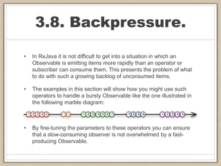 3.8. Backpressure.
• In RxJava it is not difficult to get into a situation in which an
Observable is emitting items more rapidly than an operator or
subscriber can consume them. This presents the problem of what
to do with such a growing backlog of unconsumed items.
• The examples in this section will show how you might use such
operators to handle a bursty Observable like the one illustrated in
the following marble diagram:
• By fine-tuning the parameters to these operators you can ensure
that a slow-consuming observer is not overwhelmed by a fast-
producing Observable.
 