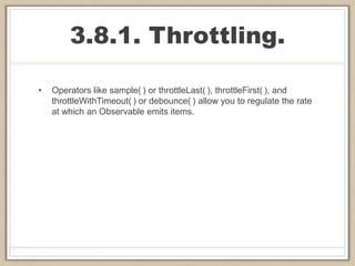 3.8.1. Throttling.
• Operators like sample( ) or throttleLast( ), throttleFirst( ), and
throttleWithTimeout( ) or debounce( ) allow you to regulate the rate
at which an Observable emits items.
 