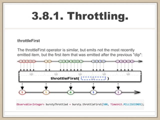 3.8.1. Throttling.
throttleFirst
The throttleFirst operator is similar, but emits not the most recently
emitted item, but the first item that was emitted after the previous "dip":
 