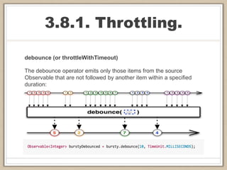 3.8.1. Throttling.
debounce (or throttleWithTimeout)
The debounce operator emits only those items from the source
Observable that are not followed by another item within a specified
duration:
 