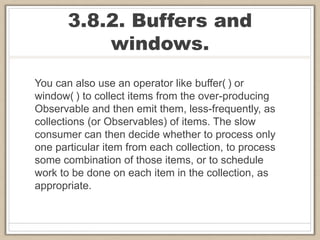 3.8.2. Buffers and
windows.
You can also use an operator like buffer( ) or
window( ) to collect items from the over-producing
Observable and then emit them, less-frequently, as
collections (or Observables) of items. The slow
consumer can then decide whether to process only
one particular item from each collection, to process
some combination of those items, or to schedule
work to be done on each item in the collection, as
appropriate.
 