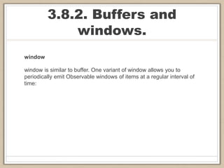 3.8.2. Buffers and
windows.
window
window is similar to buffer. One variant of window allows you to
periodically emit Observable windows of items at a regular interval of
time:
 