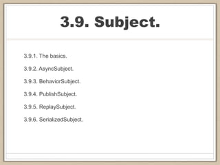 3.9. Subject.
3.9.1. The basics.
3.9.2. AsyncSubject.
3.9.3. BehaviorSubject.
3.9.4. PublishSubject.
3.9.5. ReplaySubject.
3.9.6. SerializedSubject.
 