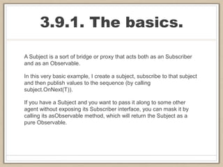 3.9.1. The basics.
A Subject is a sort of bridge or proxy that acts both as an Subscriber
and as an Observable.
In this very basic example, I create a subject, subscribe to that subject
and then publish values to the sequence (by calling
subject.OnNext(T)).
If you have a Subject and you want to pass it along to some other
agent without exposing its Subscriber interface, you can mask it by
calling its asObservable method, which will return the Subject as a
pure Observable.
 