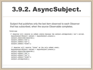 3.9.2. AsyncSubject.
Subject that publishes only the last item observed to each Observer
that has subscribed, when the source Observable completes.
 