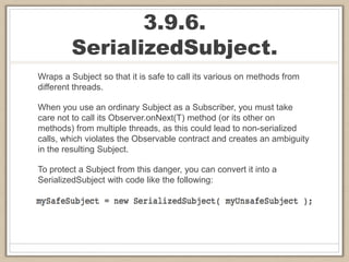 3.9.6.
SerializedSubject.
Wraps a Subject so that it is safe to call its various on methods from
different threads.
When you use an ordinary Subject as a Subscriber, you must take
care not to call its Observer.onNext(T) method (or its other on
methods) from multiple threads, as this could lead to non-serialized
calls, which violates the Observable contract and creates an ambiguity
in the resulting Subject.
To protect a Subject from this danger, you can convert it into a
SerializedSubject with code like the following:
 