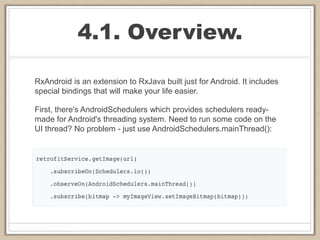 4.1. Overview.
RxAndroid is an extension to RxJava built just for Android. It includes
special bindings that will make your life easier.
First, there's AndroidSchedulers which provides schedulers ready-
made for Android's threading system. Need to run some code on the
UI thread? No problem - just use AndroidSchedulers.mainThread():
 