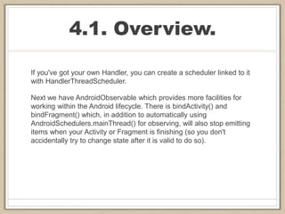 4.1. Overview.
If you've got your own Handler, you can create a scheduler linked to it
with HandlerThreadScheduler.
Next we have AndroidObservable which provides more facilities for
working within the Android lifecycle. There is bindActivity() and
bindFragment() which, in addition to automatically using
AndroidSchedulers.mainThread() for observing, will also stop emitting
items when your Activity or Fragment is finishing (so you don't
accidentally try to change state after it is valid to do so).
 