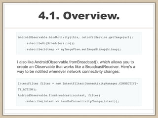 4.1. Overview.
I also like AndroidObservable.fromBroadcast(), which allows you to
create an Observable that works like a BroadcastReceiver. Here's a
way to be notified whenever network connectivity changes:
 
