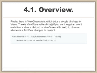 4.1. Overview.
Finally, there is ViewObservable, which adds a couple bindings for
Views. There's ViewObservable.clicks() if you want to get an event
each time a View is clicked, or ViewObservable.text() to observe
whenever a TextView changes its content.
 