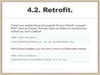 4.2. Retrofit.
There's one notable library that supports RxJava: Retrofit, a popular
REST client for Android. Normally when you define an asynchronous
method you add a Callback:
With RxJava installed, you can have it return an Observable instead:
 