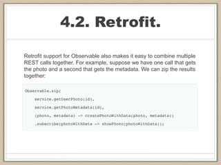 4.2. Retrofit.
Retrofit support for Observable also makes it easy to combine multiple
REST calls together. For example, suppose we have one call that gets
the photo and a second that gets the metadata. We can zip the results
together:
 