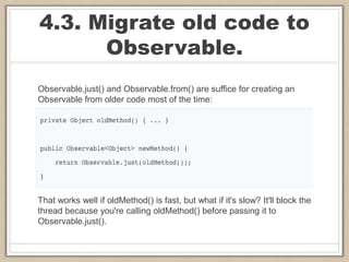 4.3. Migrate old code to
Observable.
Observable.just() and Observable.from() are suffice for creating an
Observable from older code most of the time:
That works well if oldMethod() is fast, but what if it's slow? It'll block the
thread because you're calling oldMethod() before passing it to
Observable.just().
 