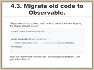 4.3. Migrate old code to
Observable.
To get around that problem, here's a trick I use all the time - wrapping
the slower part with defer():
Now, the Observable returned won't call slowBlockingMethod() until
you subscribe to it.
 