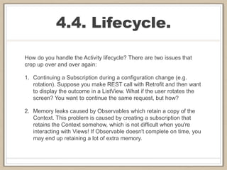 4.4. Lifecycle.
How do you handle the Activity lifecycle? There are two issues that
crop up over and over again:
1. Continuing a Subscription during a configuration change (e.g.
rotation). Suppose you make REST call with Retrofit and then want
to display the outcome in a ListView. What if the user rotates the
screen? You want to continue the same request, but how?
2. Memory leaks caused by Observables which retain a copy of the
Context. This problem is caused by creating a subscription that
retains the Context somehow, which is not difficult when you're
interacting with Views! If Observable doesn't complete on time, you
may end up retaining a lot of extra memory.
 