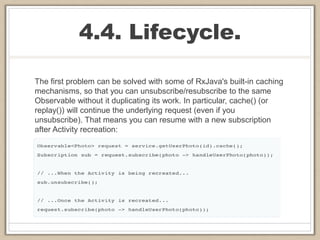 4.4. Lifecycle.
The first problem can be solved with some of RxJava's built-in caching
mechanisms, so that you can unsubscribe/resubscribe to the same
Observable without it duplicating its work. In particular, cache() (or
replay()) will continue the underlying request (even if you
unsubscribe). That means you can resume with a new subscription
after Activity recreation:
 