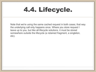 4.4. Lifecycle.
Note that we're using the same cached request in both cases; that way
the underlying call only happens once. Where you store request I
leave up to you, but like all lifecycle solutions, it must be stored
somewhere outside the lifecycle (a retained fragment, a singleton,
etc).
 
