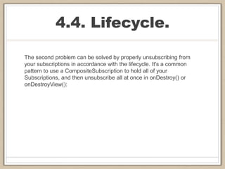 4.4. Lifecycle.
The second problem can be solved by properly unsubscribing from
your subscriptions in accordance with the lifecycle. It's a common
pattern to use a CompositeSubscription to hold all of your
Subscriptions, and then unsubscribe all at once in onDestroy() or
onDestroyView():
 