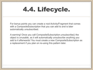 4.4. Lifecycle.
For bonus points you can create a root Activity/Fragment that comes
with a CompositeSubscription that you can add to and is later
automatically unsubscribed.
A warning! Once you call CompositeSubscription.unsubscribe() the
object is unusable, as it will automatically unsubscribe anything you
add to it afterwards! You must create a new CompositeSubscription as
a replacement if you plan on re-using this pattern later.
 