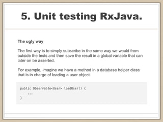 5. Unit testing RxJava.
The ugly way
The first way is to simply subscribe in the same way we would from
outside the tests and then save the result in a global variable that can
later on be asserted.
For example, imagine we have a method in a database helper class
that is in charge of loading a user object.
 