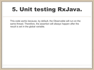 5. Unit testing RxJava.
This code works because, by default, the Observable will run on the
same thread. Therefore, the assertion will always happen after the
result is set in the global variable.
 