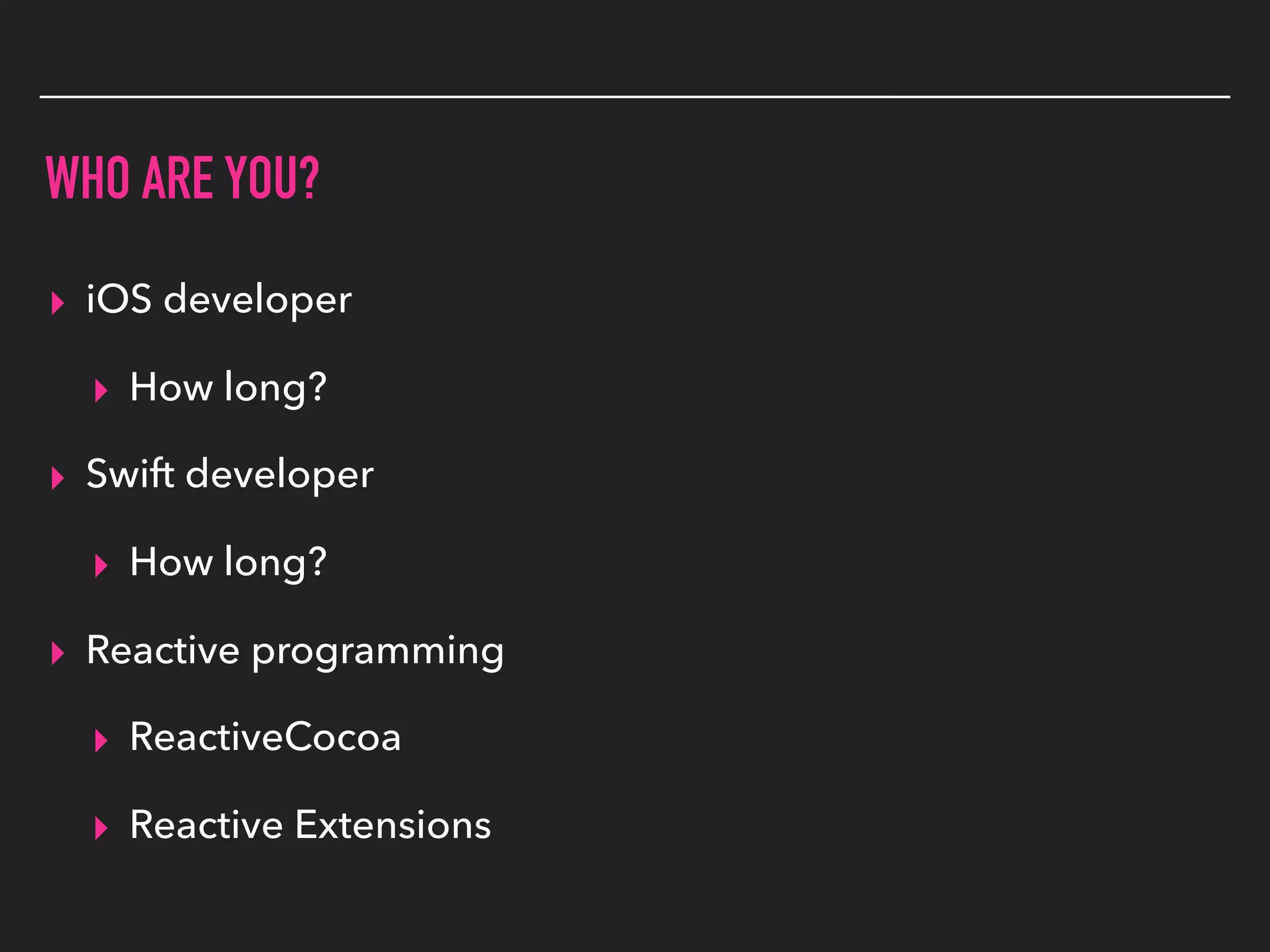 WHO ARE YOU?
▸ iOS developer
▸ How long?
▸ Swift developer
▸ How long?
▸ Reactive programming
▸ ReactiveCocoa
▸ Reactive Extensions
 