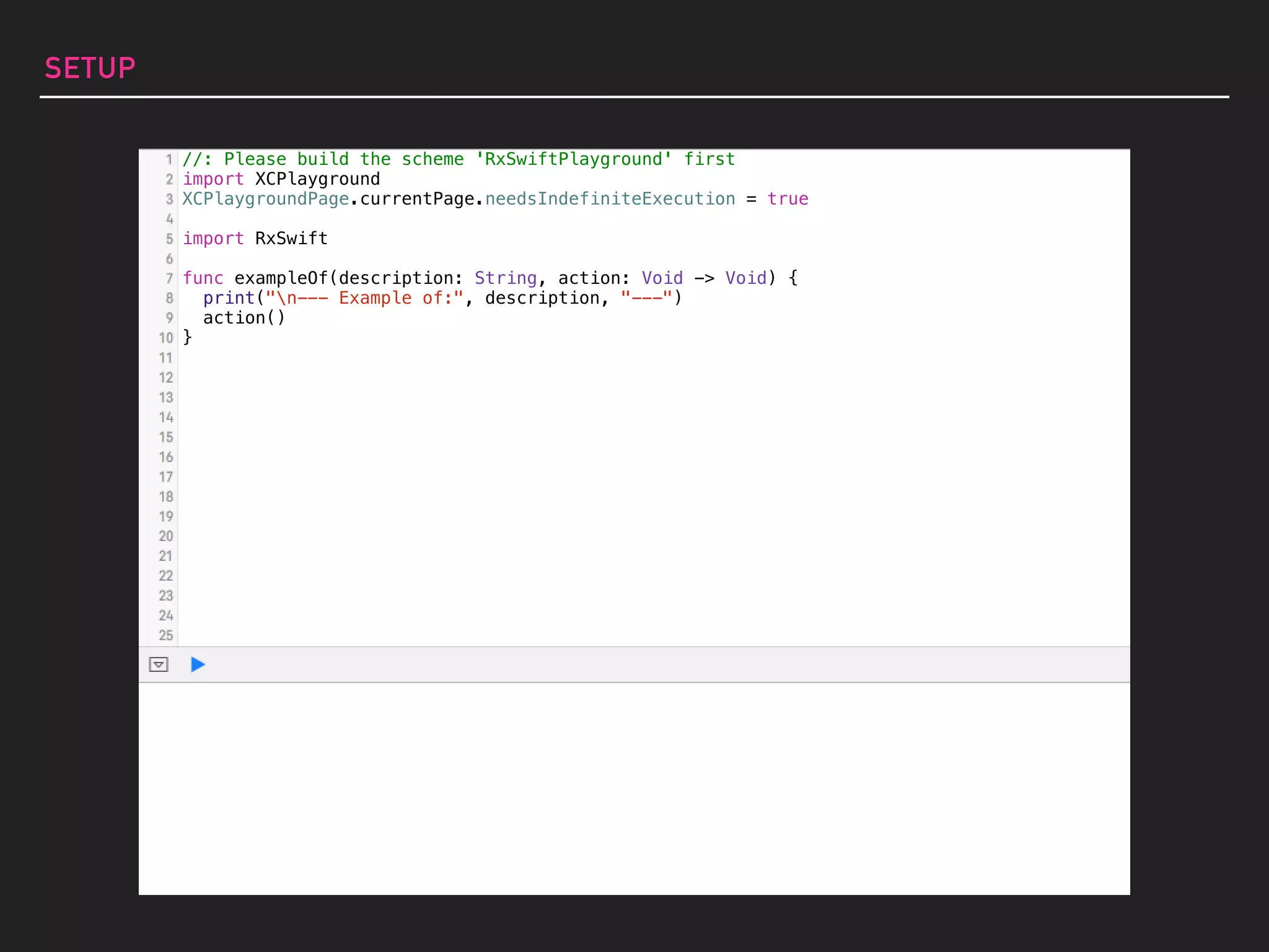 SETUP
//: Please build the scheme 'RxSwiftPlayground' first
import XCPlayground
XCPlaygroundPage.currentPage.needsIndefiniteExecution = true
import RxSwift
func exampleOf(description: String, action: Void -> Void) {
print("n--- Example of:", description, "---")
action()
}
 