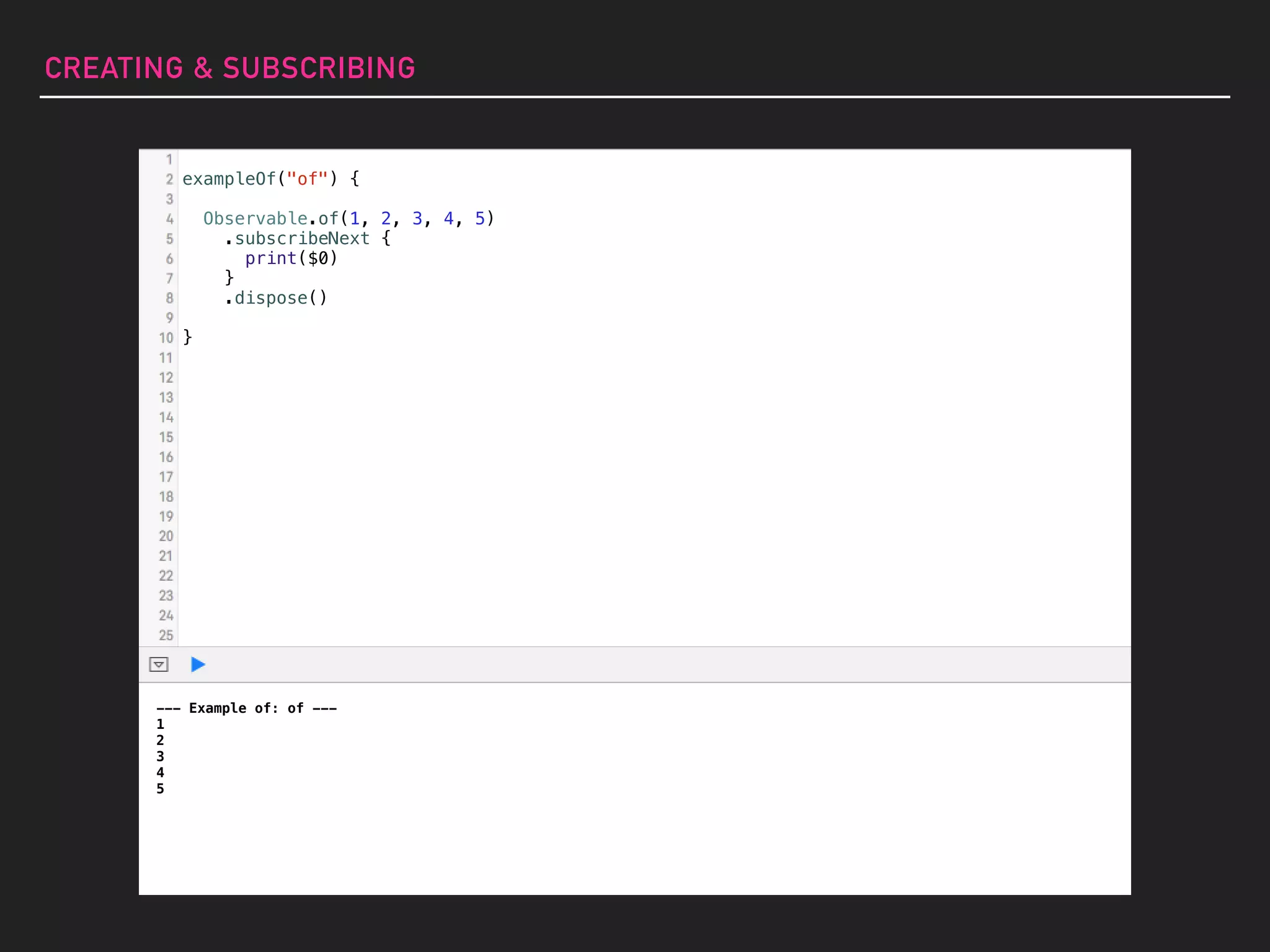 --- Example of: of ---
1
2
3
4
5
exampleOf("of") {
Observable.of(1, 2, 3, 4, 5)
.subscribeNext {
print($0)
}
.dispose()
}
CREATING & SUBSCRIBING
 