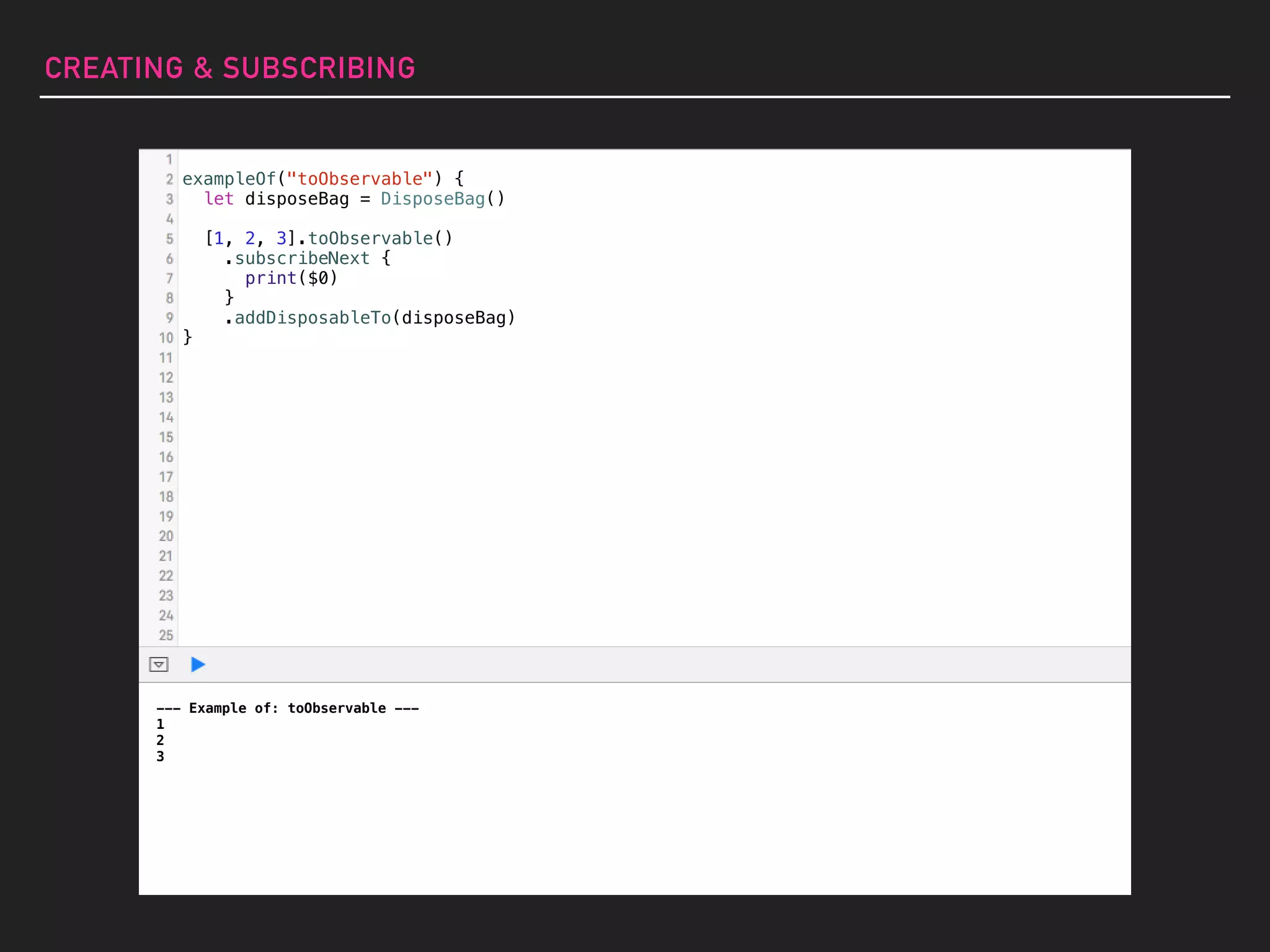 --- Example of: toObservable ---
1
2
3
exampleOf("toObservable") {
let disposeBag = DisposeBag()
[1, 2, 3].toObservable()
.subscribeNext {
print($0)
}
.addDisposableTo(disposeBag)
}
CREATING & SUBSCRIBING
 