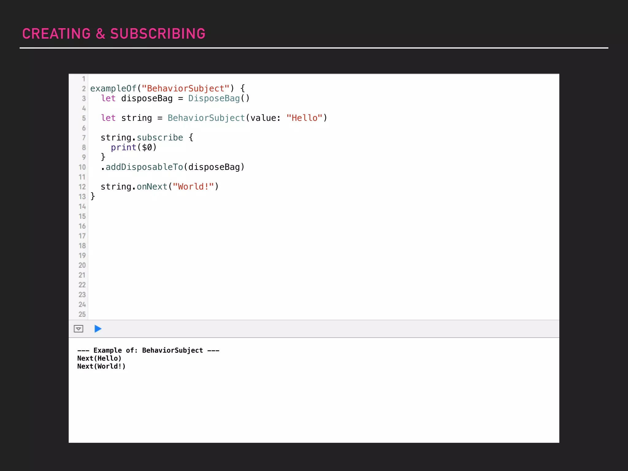 --- Example of: BehaviorSubject ---
Next(Hello)
Next(World!)
exampleOf("BehaviorSubject") {
let disposeBag = DisposeBag()
let string = BehaviorSubject(value: "Hello")
string.subscribe {
print($0)
}
.addDisposableTo(disposeBag)
string.onNext("World!")
}
CREATING & SUBSCRIBING
 