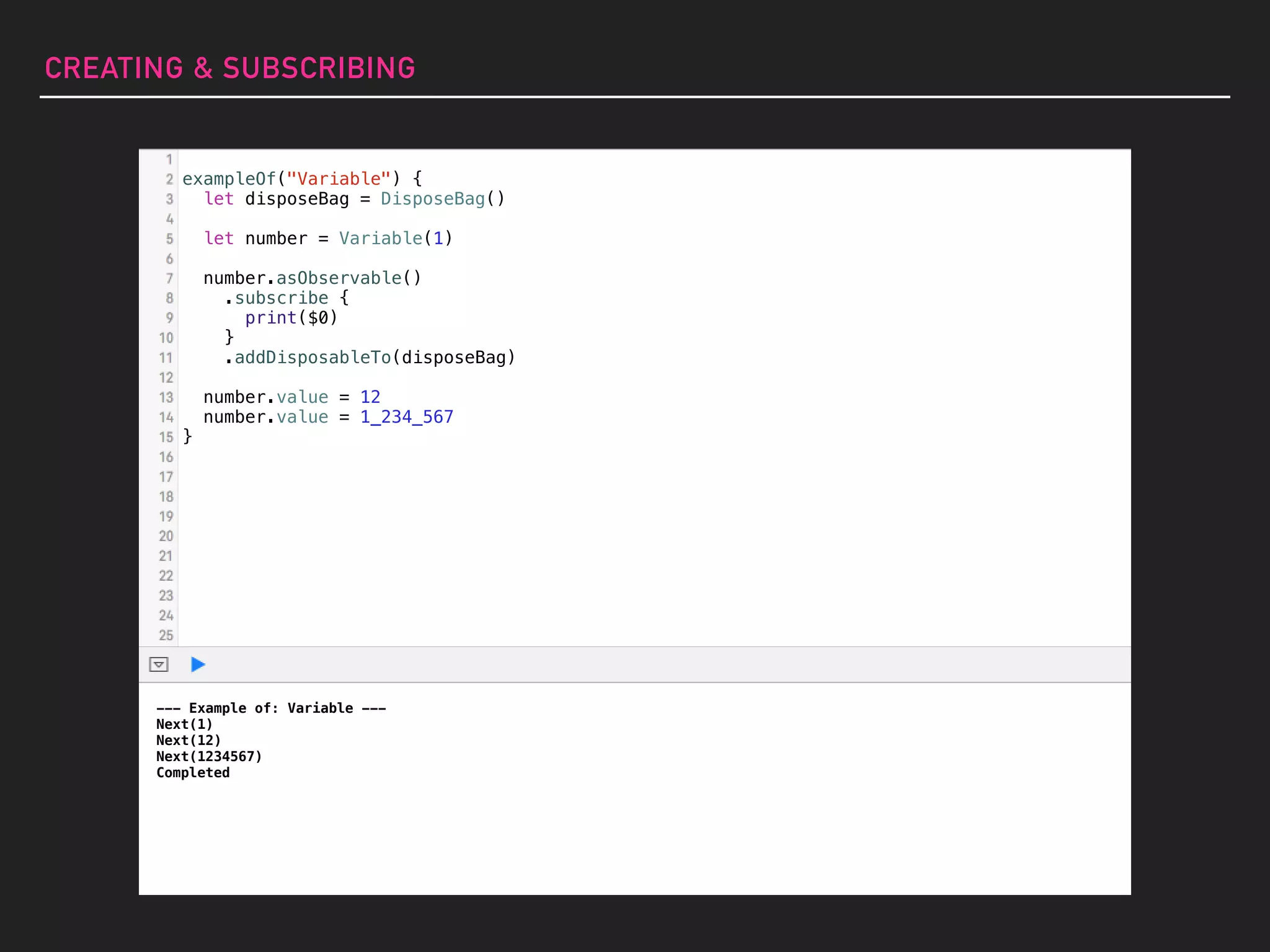 CREATING & SUBSCRIBING
--- Example of: Variable ---
Next(1)
Next(12)
Next(1234567)
Completed
exampleOf("Variable") {
let disposeBag = DisposeBag()
let number = Variable(1)
number.asObservable()
.subscribe {
print($0)
}
.addDisposableTo(disposeBag)
number.value = 12
number.value = 1_234_567
}
 