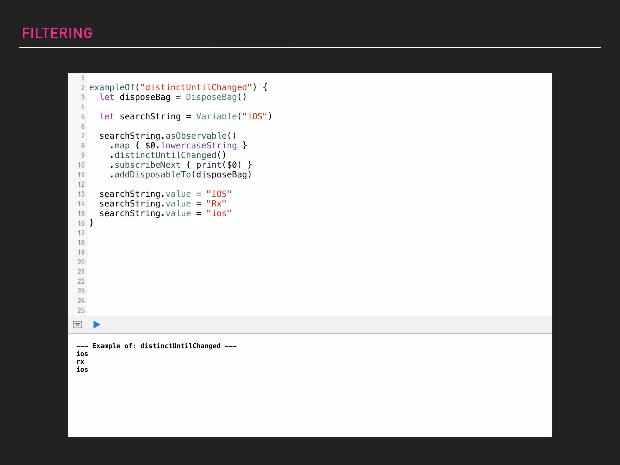exampleOf("distinctUntilChanged") {
let disposeBag = DisposeBag()
let searchString = Variable("iOS")
searchString.asObservable()
.map { $0.lowercaseString }
.distinctUntilChanged()
.subscribeNext { print($0) }
.addDisposableTo(disposeBag)
searchString.value = "IOS"
searchString.value = "Rx"
searchString.value = "ios"
}
FILTERING
--- Example of: distinctUntilChanged ---
ios
rx
ios
 