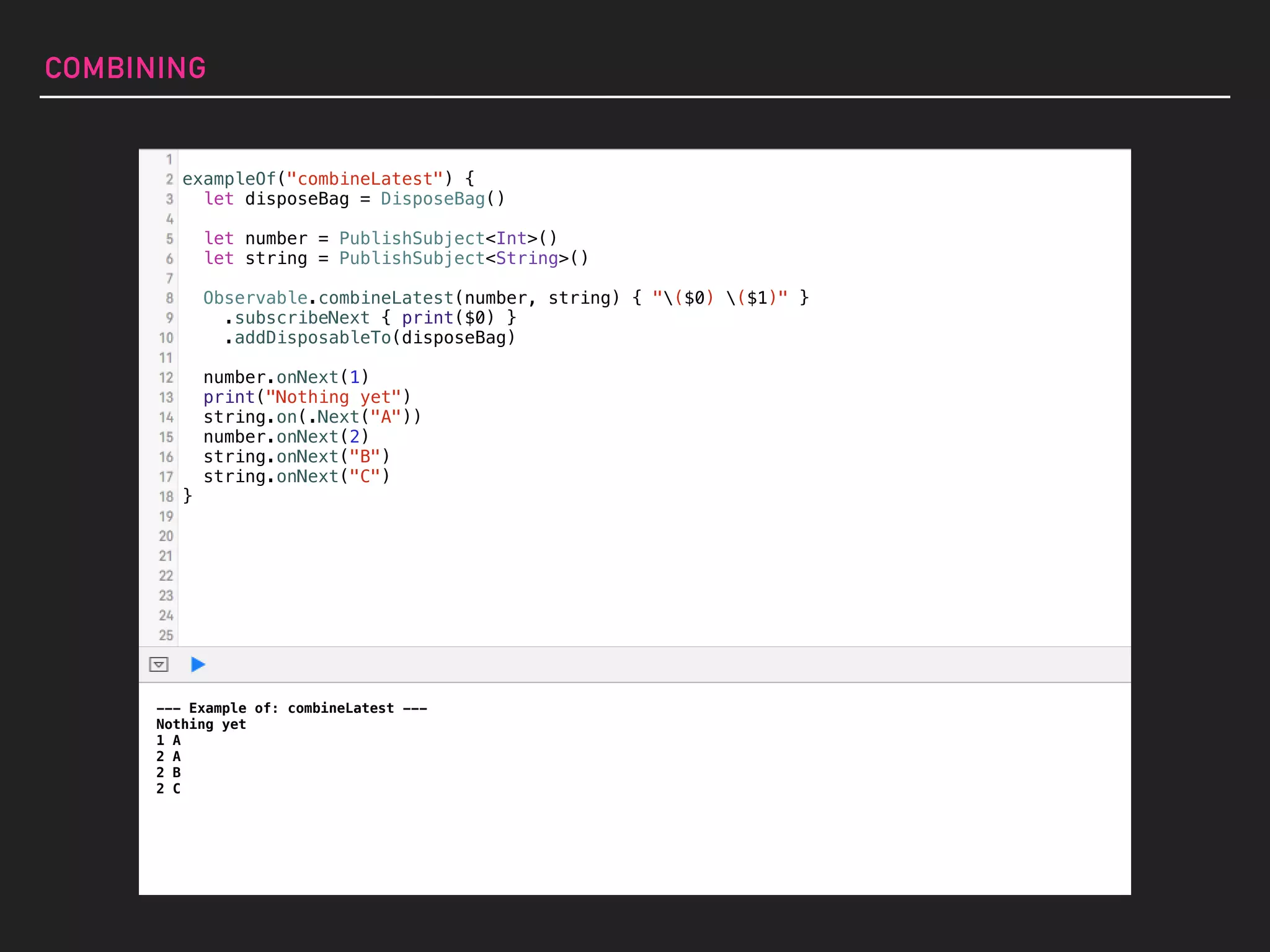 exampleOf("combineLatest") {
let disposeBag = DisposeBag()
let number = PublishSubject<Int>()
let string = PublishSubject<String>()
Observable.combineLatest(number, string) { "($0) ($1)" }
.subscribeNext { print($0) }
.addDisposableTo(disposeBag)
number.onNext(1)
print("Nothing yet")
string.on(.Next("A"))
number.onNext(2)
string.onNext("B")
string.onNext("C")
}
COMBINING
--- Example of: combineLatest ---
Nothing yet
1 A
2 A
2 B
2 C
 