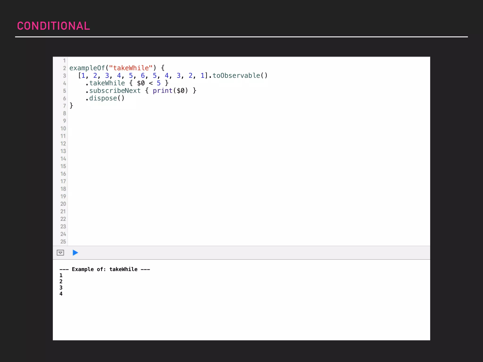 exampleOf("takeWhile") {
[1, 2, 3, 4, 5, 6, 5, 4, 3, 2, 1].toObservable()
.takeWhile { $0 < 5 }
.subscribeNext { print($0) }
.dispose()
}
CONDITIONAL
--- Example of: takeWhile ---
1
2
3
4
 