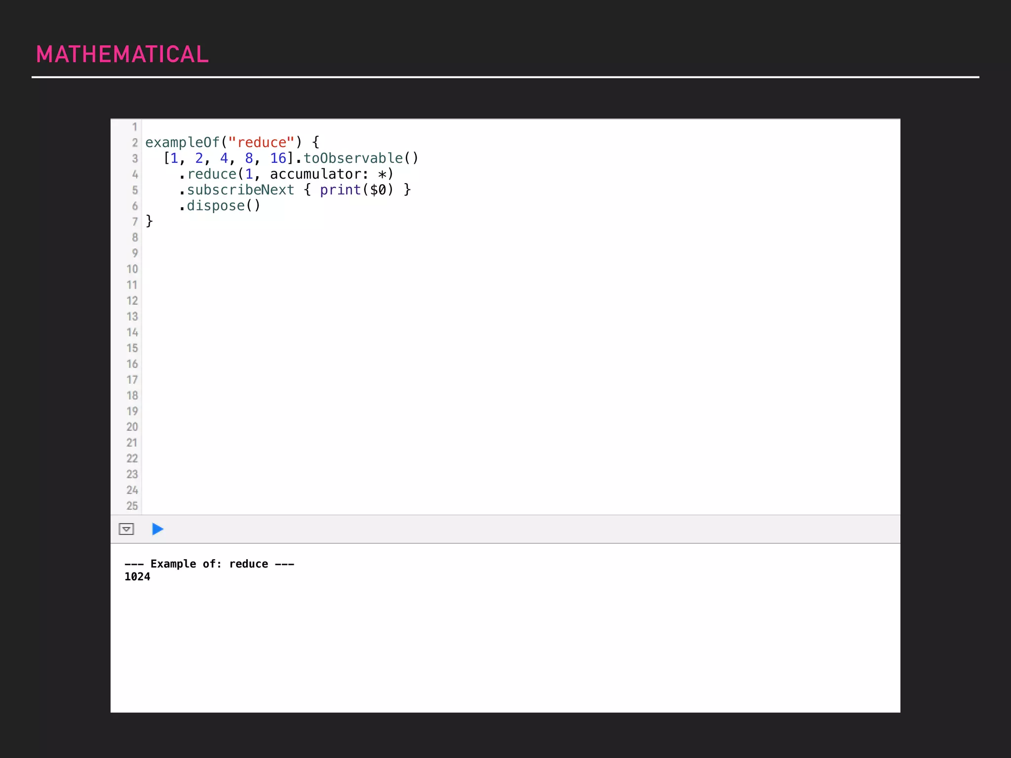 MATHEMATICAL
--- Example of: reduce ---
1024
exampleOf("reduce") {
[1, 2, 4, 8, 16].toObservable()
.reduce(1, accumulator: *)
.subscribeNext { print($0) }
.dispose()
}
 